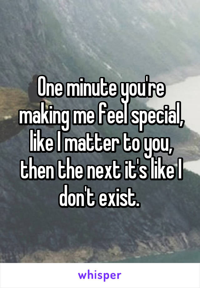 One minute you're making me feel special, like I matter to you, then the next it's like I don't exist. 