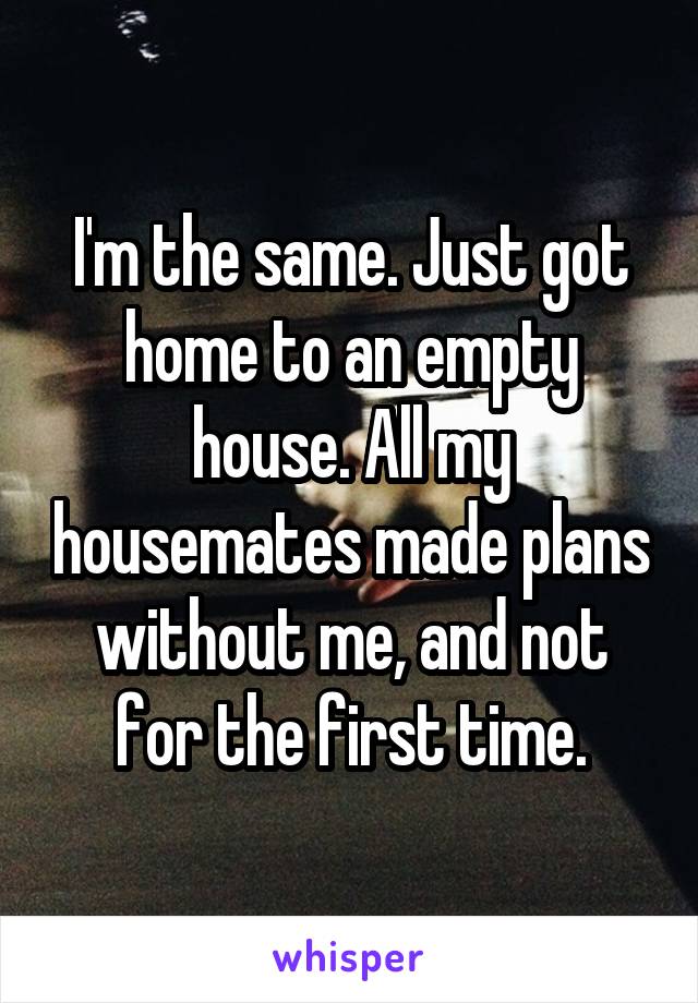 I'm the same. Just got home to an empty house. All my housemates made plans without me, and not for the first time.