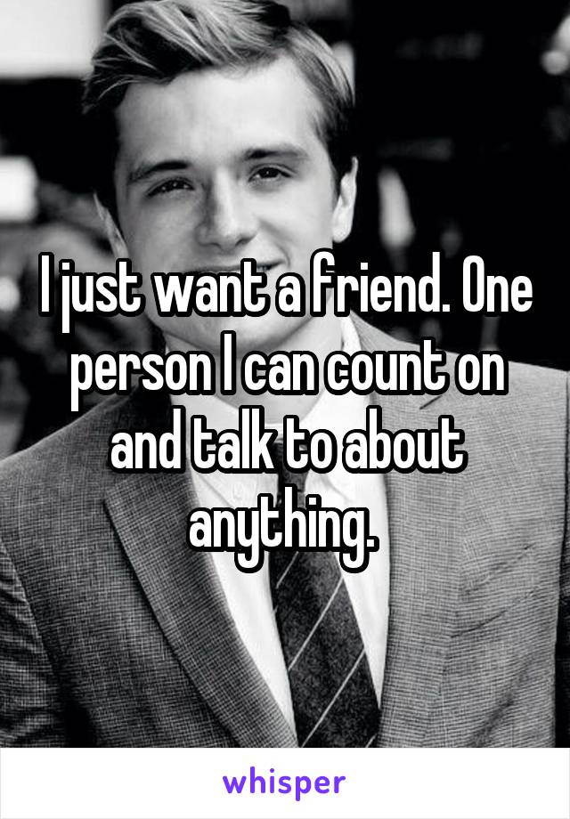 I just want a friend. One person I can count on and talk to about anything. 