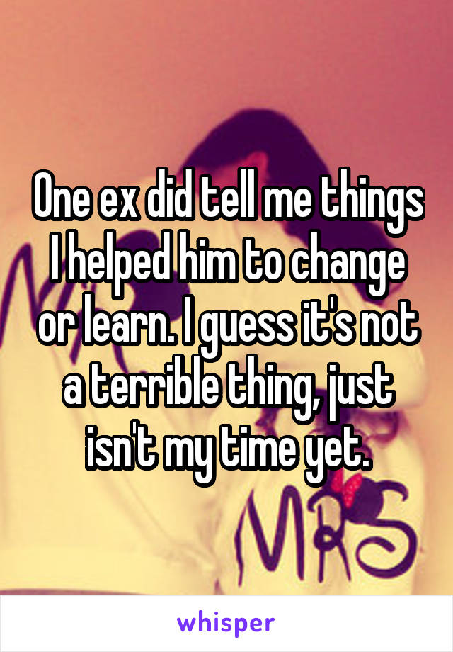 One ex did tell me things I helped him to change or learn. I guess it's not a terrible thing, just isn't my time yet.