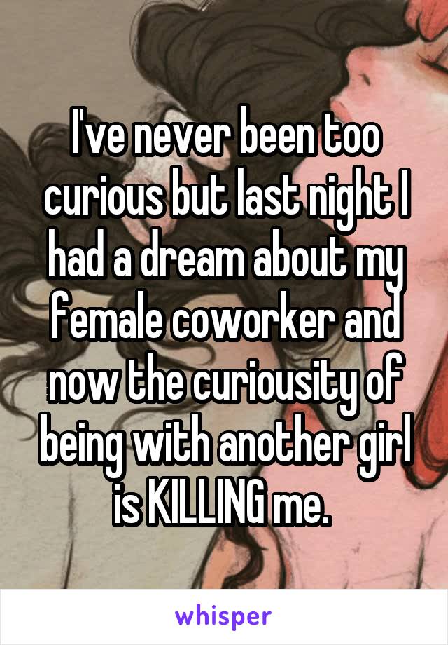 I've never been too curious but last night I had a dream about my female coworker and now the curiousity of being with another girl is KILLING me. 