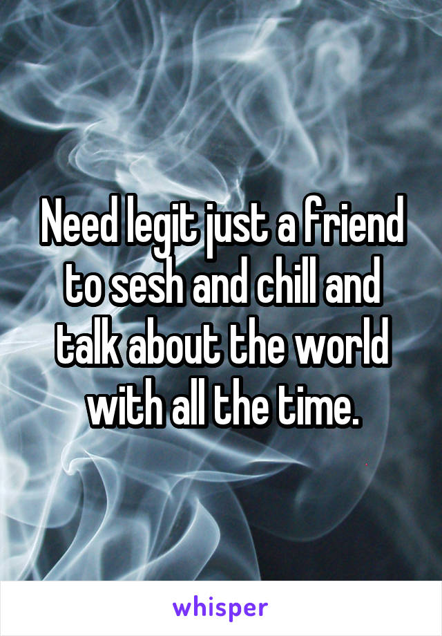 Need legit just a friend to sesh and chill and talk about the world with all the time.