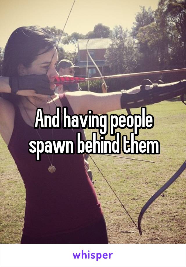 And having people spawn behind them