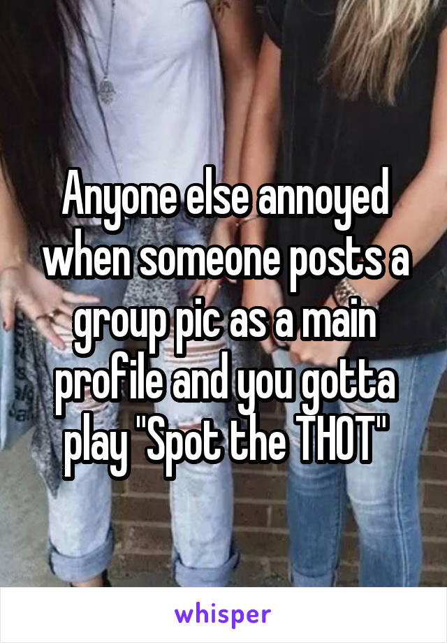 Anyone else annoyed when someone posts a group pic as a main profile and you gotta play "Spot the THOT"