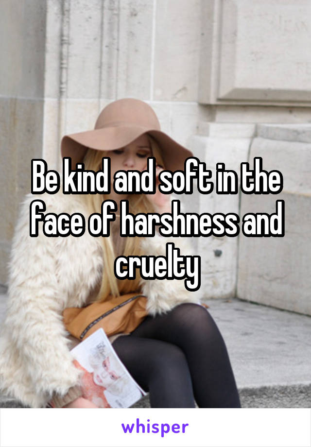 Be kind and soft in the face of harshness and cruelty