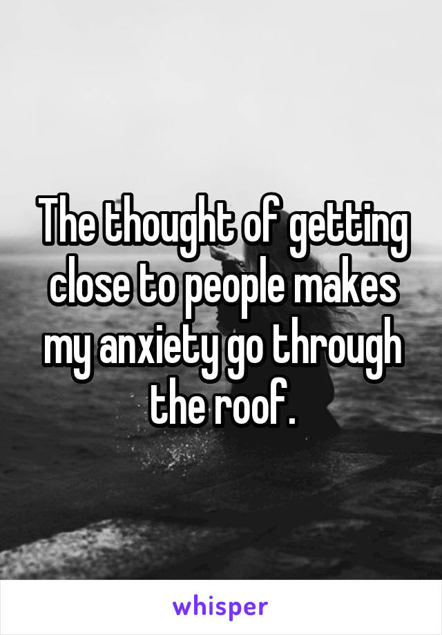 The thought of getting close to people makes my anxiety go through the roof.