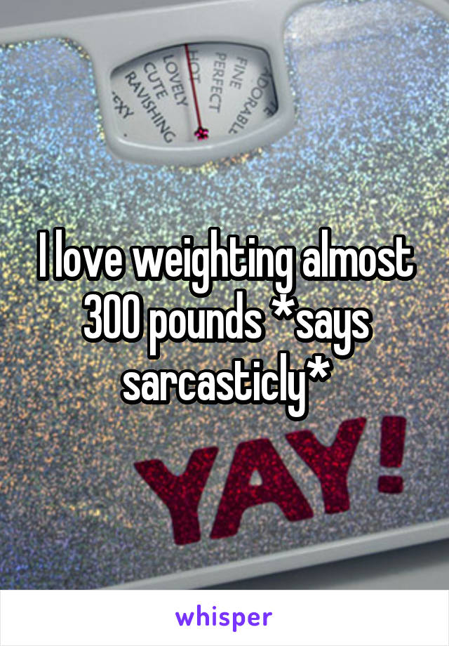 I love weighting almost 300 pounds *says sarcasticly*