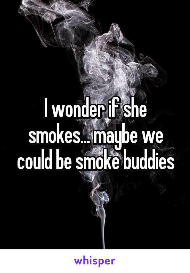 I wonder if she smokes... maybe we could be smoke buddies