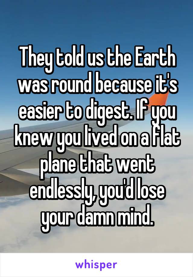 They told us the Earth was round because it's easier to digest. If you knew you lived on a flat plane that went endlessly, you'd lose your damn mind.