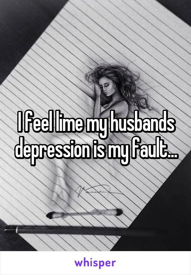 I feel lime my husbands depression is my fault...