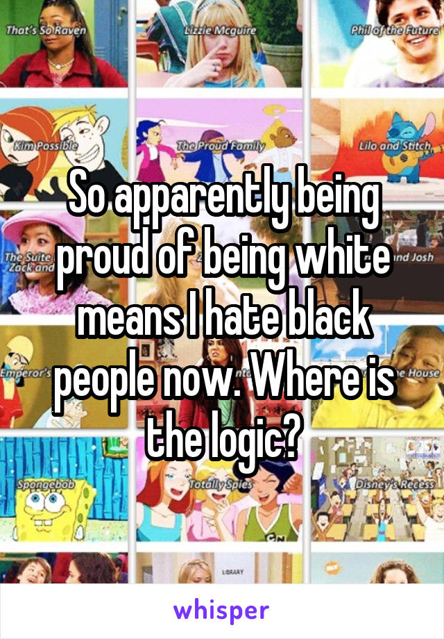 So apparently being proud of being white means I hate black people now. Where is the logic?