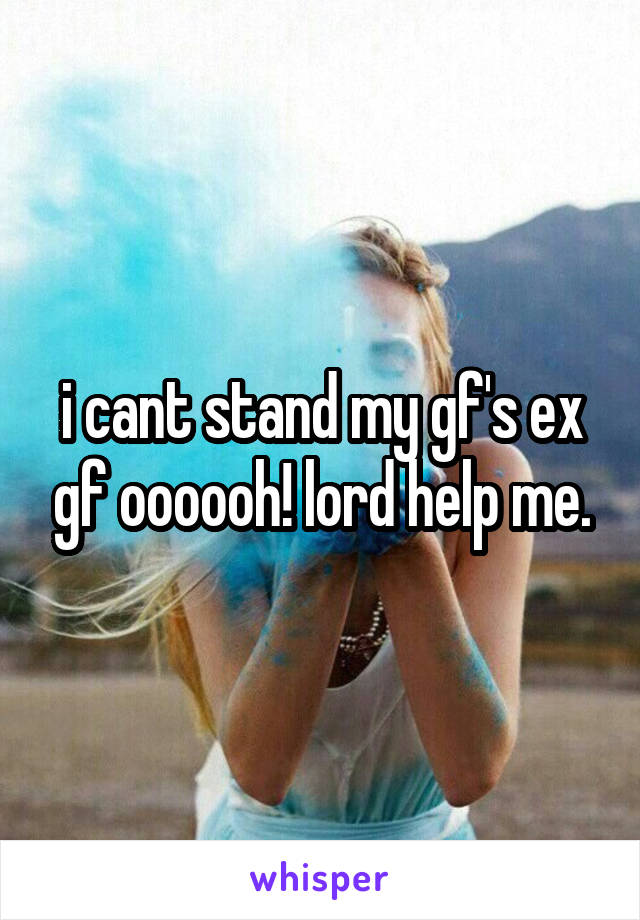i cant stand my gf's ex gf oooooh! lord help me.
