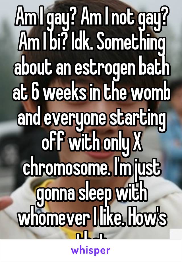 Am I gay? Am I not gay? Am I bi? Idk. Something about an estrogen bath at 6 weeks in the womb and everyone starting off with only X chromosome. I'm just gonna sleep with whomever I like. How's that