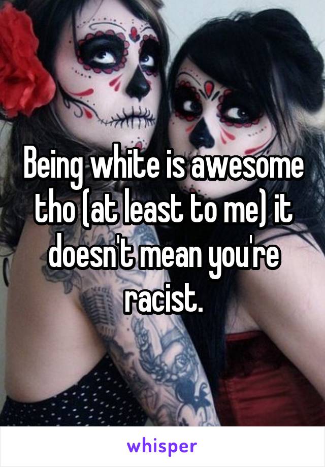Being white is awesome tho (at least to me) it doesn't mean you're racist.