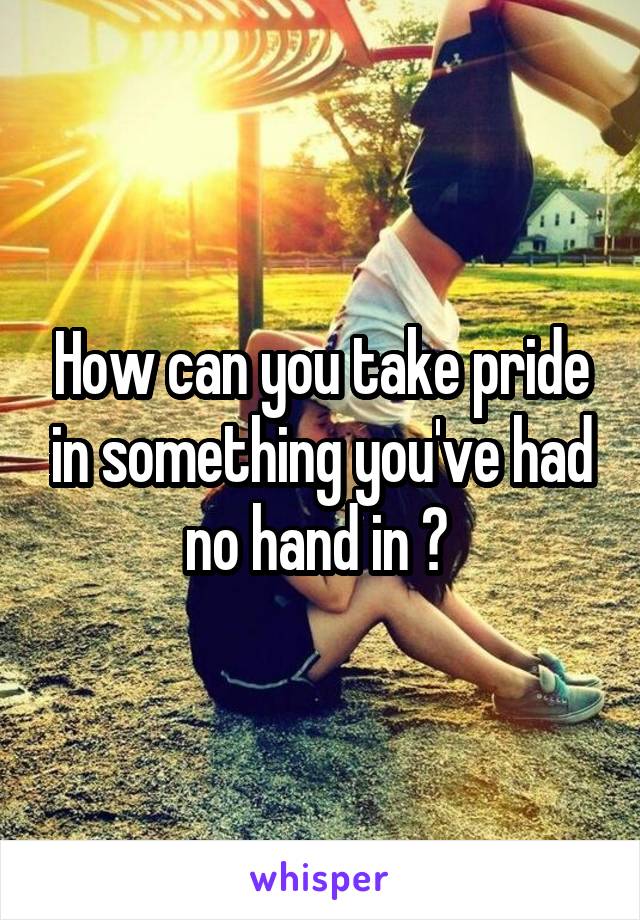 How can you take pride in something you've had no hand in ? 