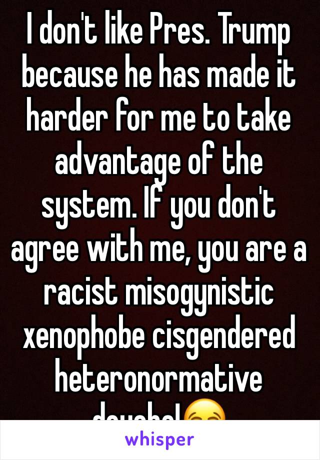 I don't like Pres. Trump because he has made it harder for me to take advantage of the system. If you don't agree with me, you are a racist misogynistic xenophobe cisgendered heteronormative douche!😂