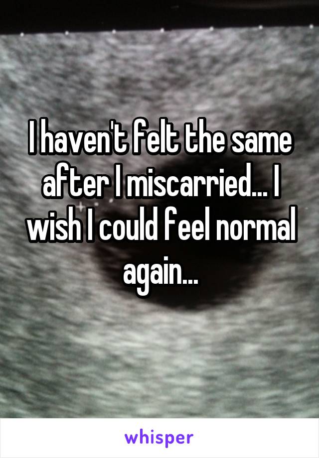 I haven't felt the same after I miscarried... I wish I could feel normal again...

