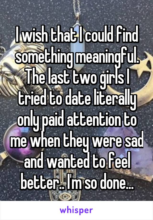I wish that I could find something meaningful. The last two girls I tried to date literally only paid attention to me when they were sad and wanted to feel better.. I'm so done...