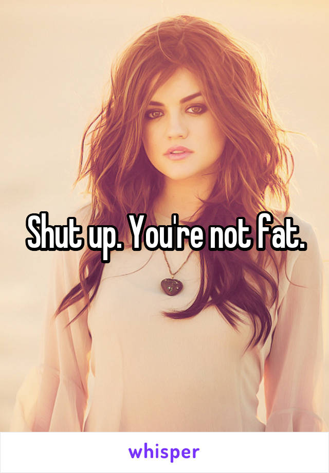 Shut up. You're not fat.