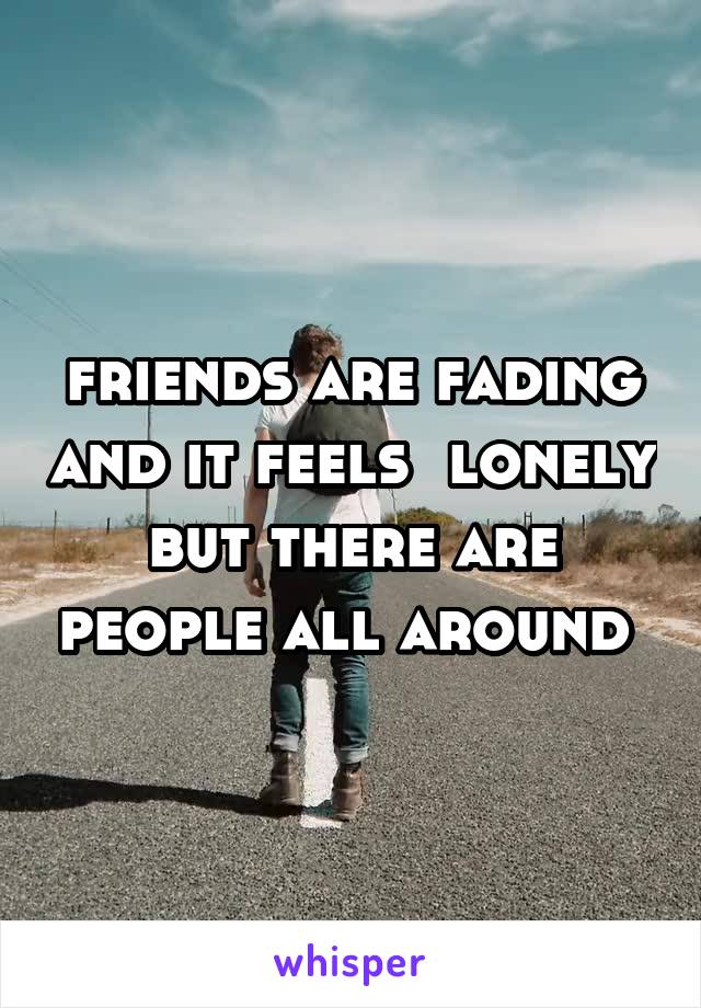 friends are fading and it feels  lonely but there are people all around 