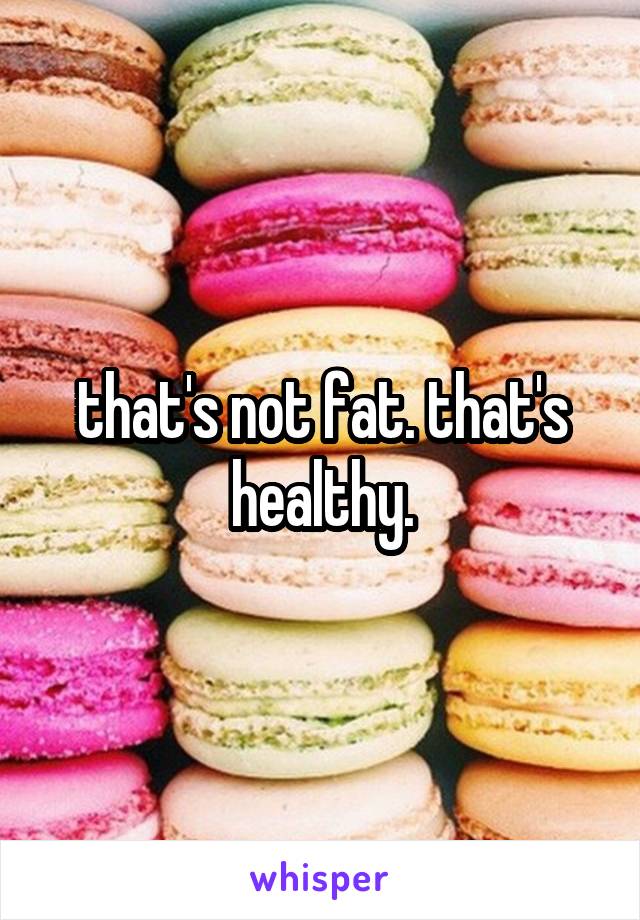 that's not fat. that's healthy.