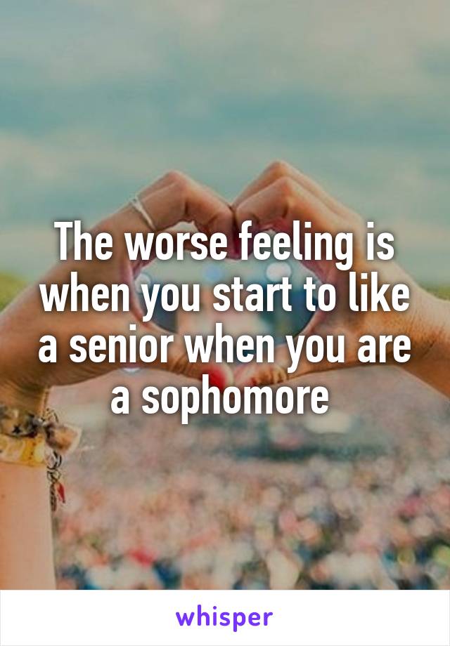 The worse feeling is when you start to like a senior when you are a sophomore 