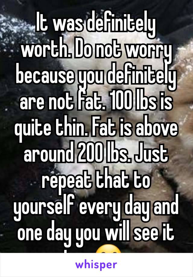 It was definitely worth. Do not worry because you definitely are not fat. 100 lbs is quite thin. Fat is above around 200 lbs. Just repeat that to yourself every day and one day you will see it too 😗.