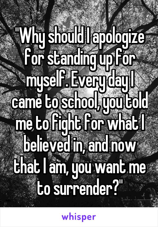 "Why should I apologize for standing up for myself. Every day I came to school, you told me to fight for what I believed in, and now that I am, you want me to surrender?"