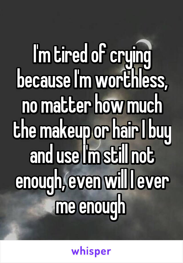 I'm tired of crying because I'm worthless, no matter how much the makeup or hair I buy and use I'm still not enough, even will I ever me enough 