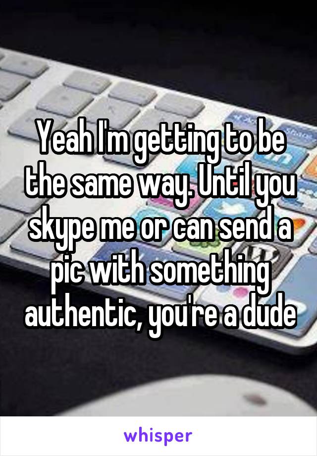Yeah I'm getting to be the same way. Until you skype me or can send a pic with something authentic, you're a dude