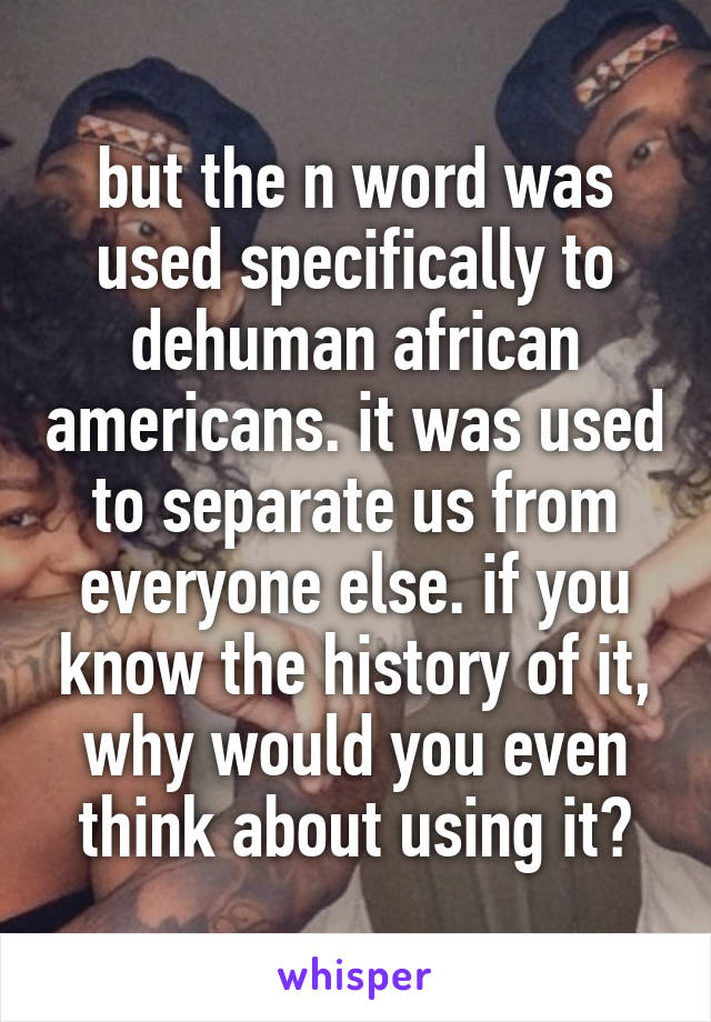 but the n word was used specifically to dehuman african americans. it was used to separate us from everyone else. if you know the history of it, why would you even think about using it?