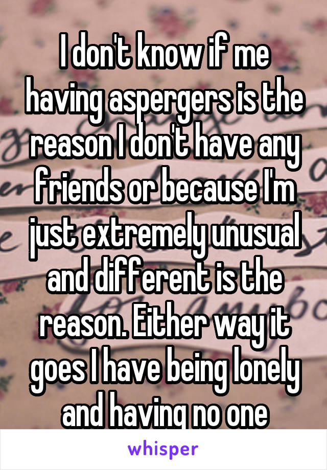 I don't know if me having aspergers is the reason I don't have any friends or because I'm just extremely unusual and different is the reason. Either way it goes I have being lonely and having no one