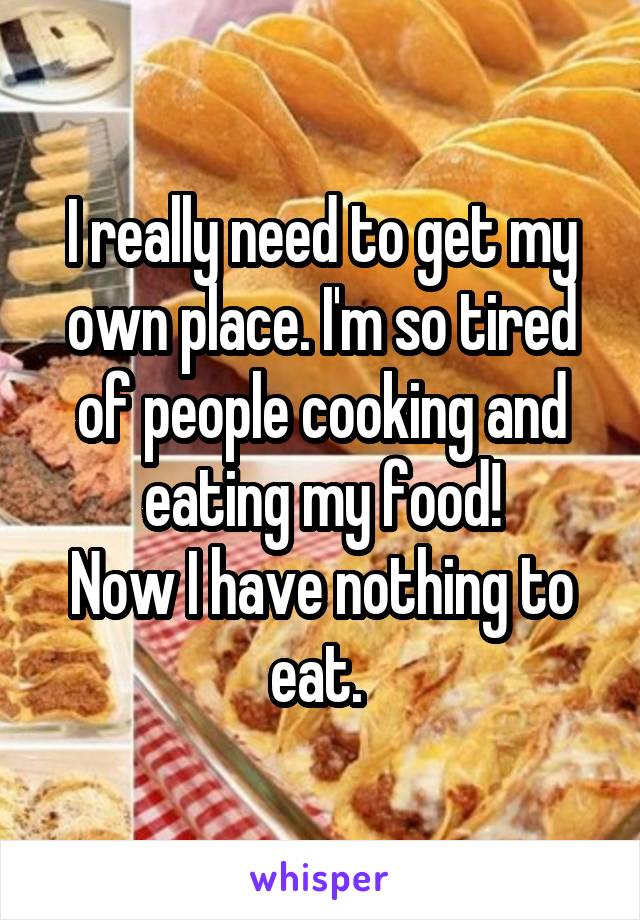 I really need to get my own place. I'm so tired of people cooking and eating my food!
Now I have nothing to eat. 