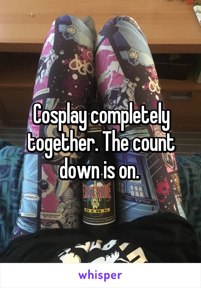 Cosplay completely together. The count down is on. 