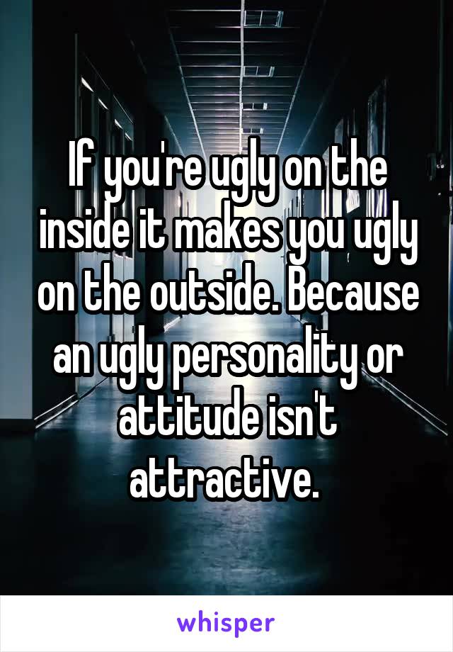 If you're ugly on the inside it makes you ugly on the outside. Because an ugly personality or attitude isn't attractive. 