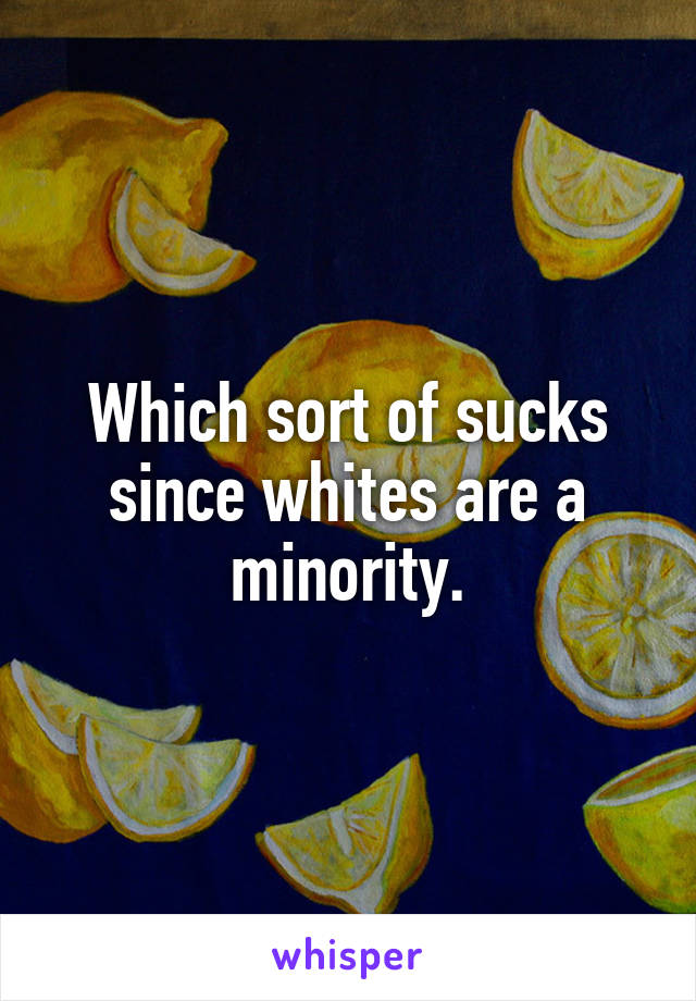 Which sort of sucks since whites are a minority.