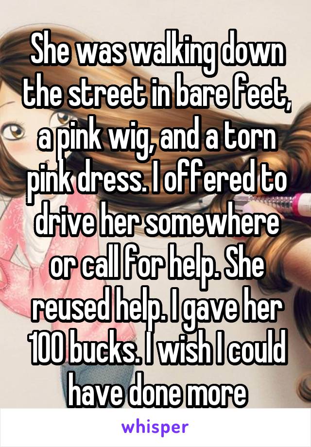 She was walking down the street in bare feet, a pink wig, and a torn pink dress. I offered to drive her somewhere or call for help. She reused help. I gave her 100 bucks. I wish I could have done more