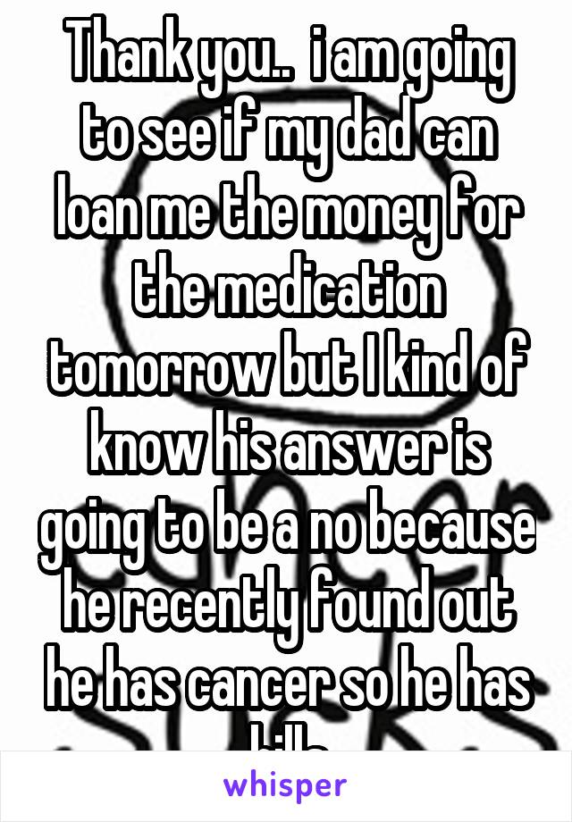 Thank you..  i am going to see if my dad can loan me the money for the medication tomorrow but I kind of know his answer is going to be a no because he recently found out he has cancer so he has bills