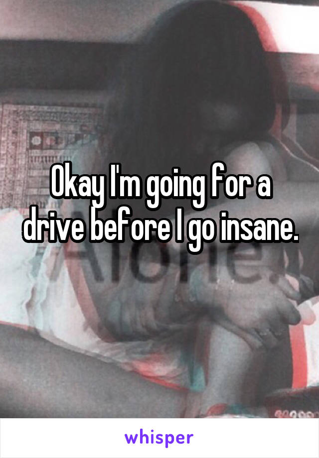 Okay I'm going for a drive before I go insane. 