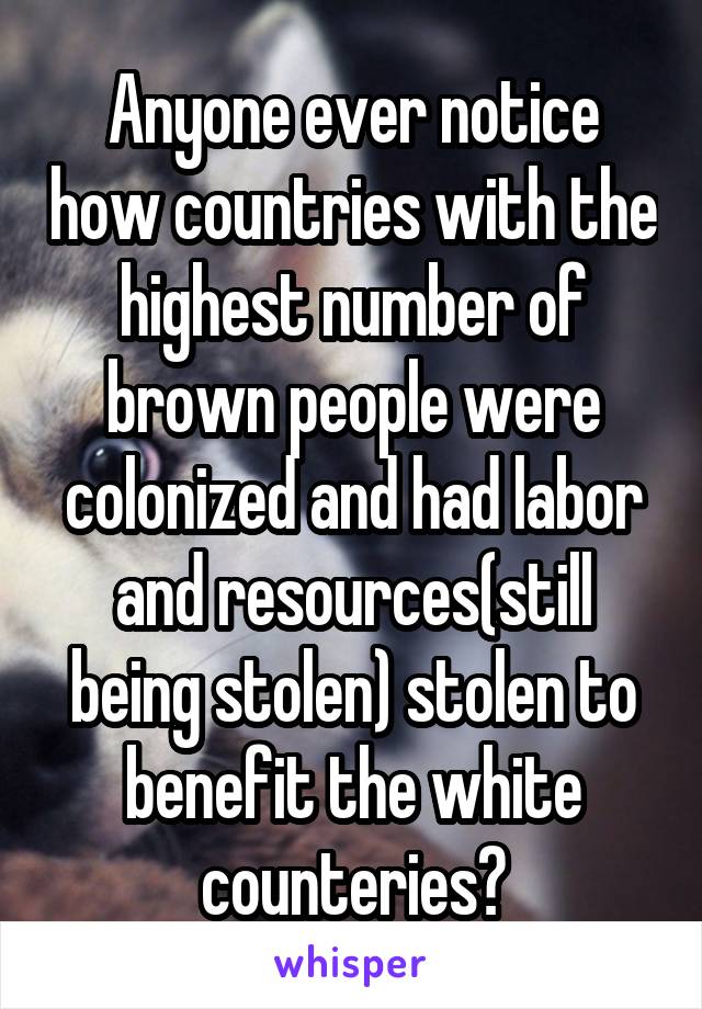 Anyone ever notice how countries with the highest number of brown people were colonized and had labor and resources(still being stolen) stolen to benefit the white counteries?