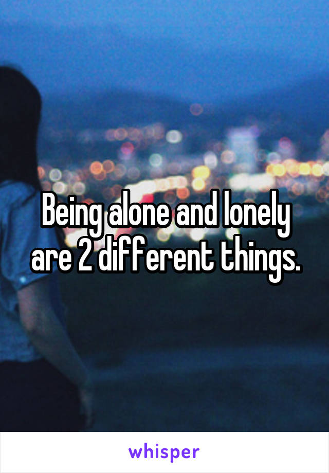 Being alone and lonely are 2 different things.