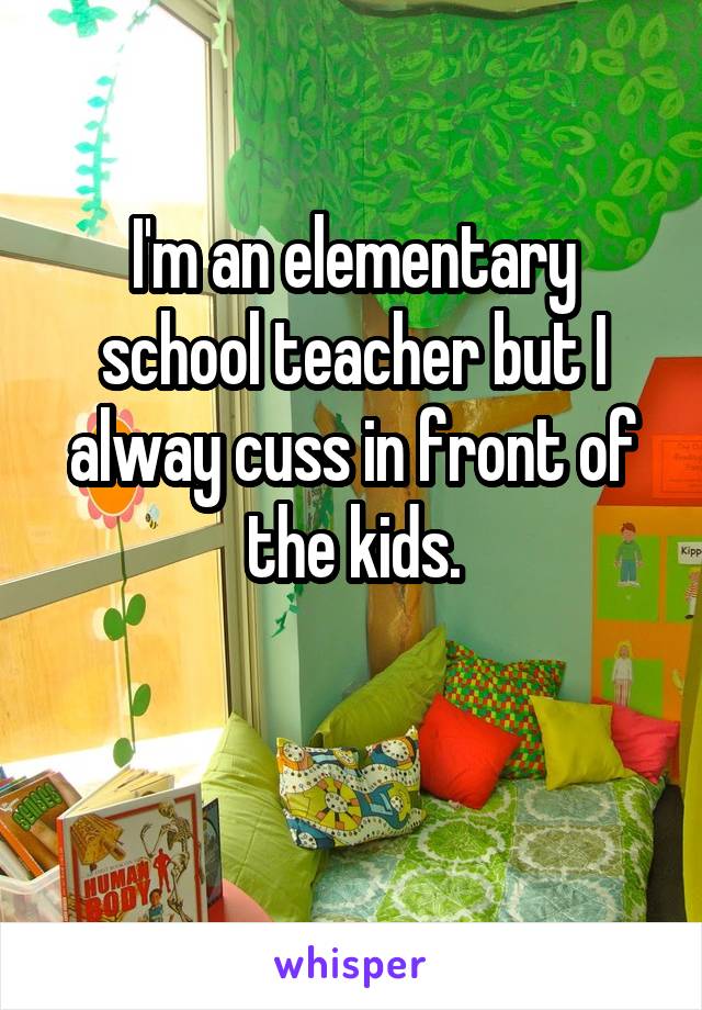I'm an elementary school teacher but I alway cuss in front of the kids.

