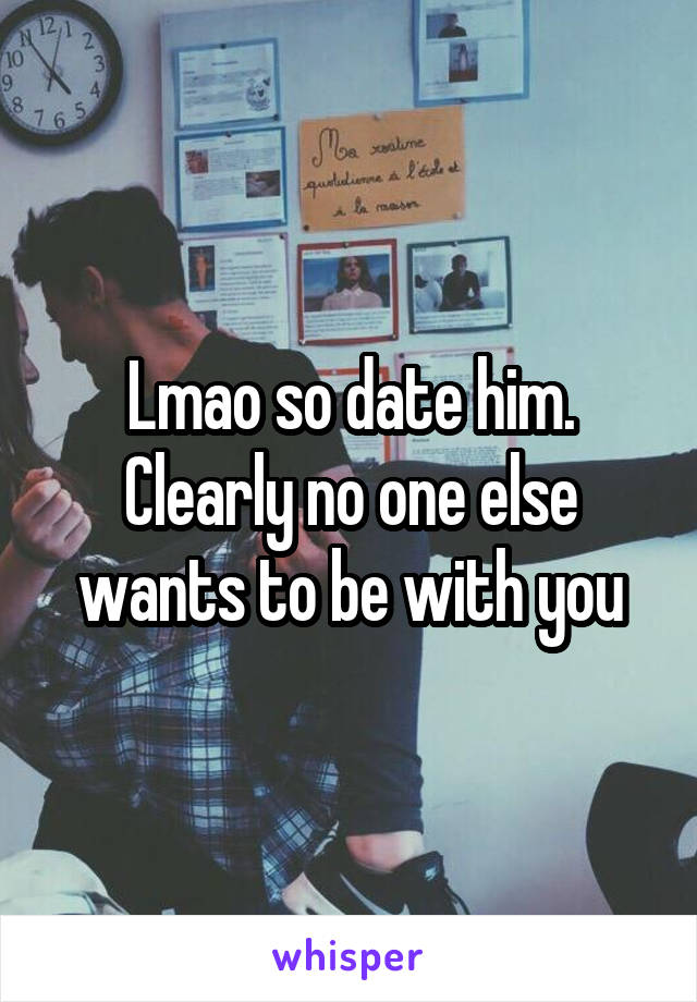 Lmao so date him. Clearly no one else wants to be with you