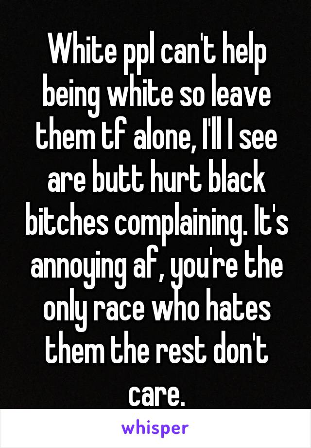 White ppl can't help being white so leave them tf alone, I'll I see are butt hurt black bitches complaining. It's annoying af, you're the only race who hates them the rest don't care.