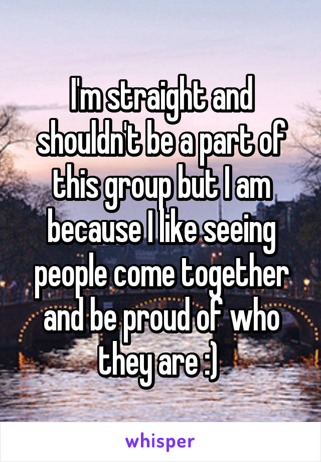 I'm straight and shouldn't be a part of this group but I am because I like seeing people come together and be proud of who they are :) 