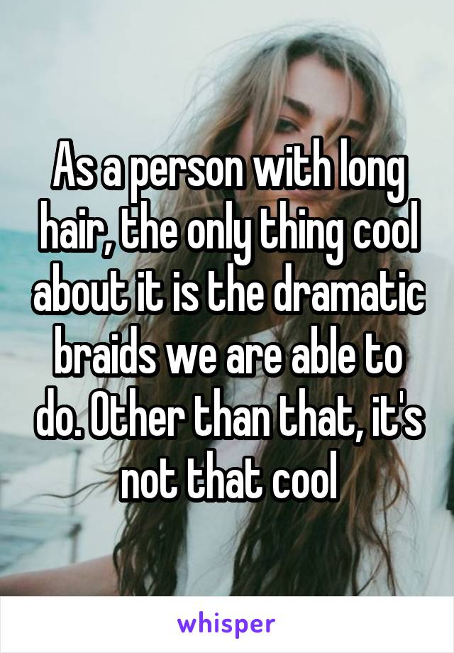 As a person with long hair, the only thing cool about it is the dramatic braids we are able to do. Other than that, it's not that cool