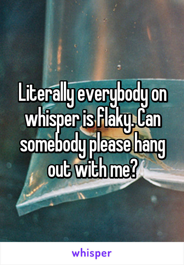 Literally everybody on whisper is flaky. Can somebody please hang out with me?