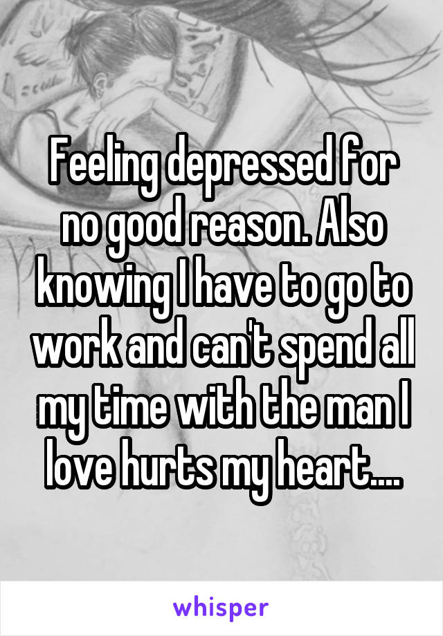 Feeling depressed for no good reason. Also knowing I have to go to work and can't spend all my time with the man I love hurts my heart....