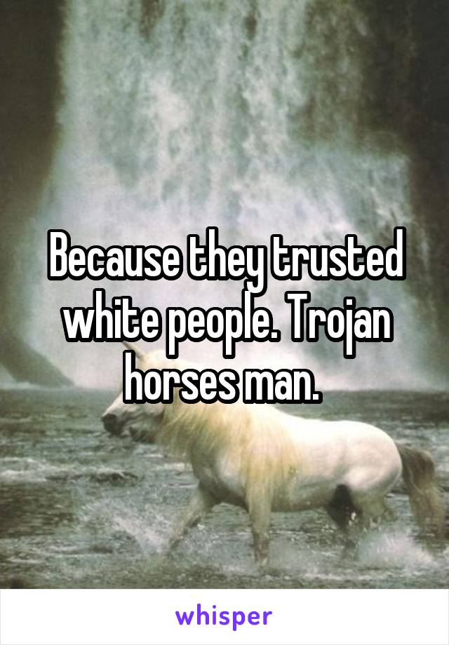 Because they trusted white people. Trojan horses man. 