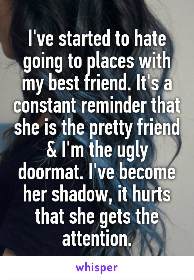 I've started to hate going to places with my best friend. It's a constant reminder that she is the pretty friend & I'm the ugly doormat. I've become her shadow, it hurts that she gets the attention.